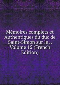 Memoires complets et Authentiques du duc de Saint-Simon sur le ., Volume 15 (French Edition)