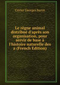 Le r?gne animal distribu? d'apr?s son organisation, pour servir de base ? l'histoire naturelle des a (French Edition)