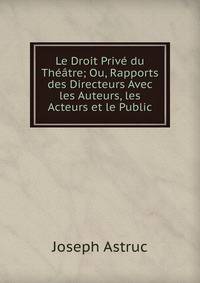 Le Droit Prive du Theatre; Ou, Rapports des Directeurs Avec les Auteurs, les Acteurs et le Public