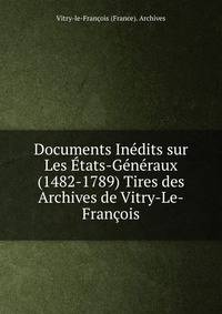 Documents Inedits sur Les Etats-Generaux (1482-1789) Tires des Archives de Vitry-Le-Francois