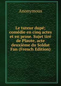 Le tuteur dupe; comedie en cinq actes et en prose. Sujet tire de Plaute, acte deuxieme du Soldat Fan (French Edition)