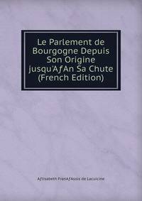 Le Parlement de Bourgogne Depuis Son Origine jusqu'A?An Sa Chute (French Edition)