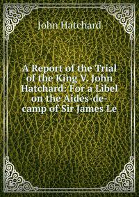 A Report of the Trial of the King V. John Hatchard: For a Libel on the Aides-de-camp of Sir James Le