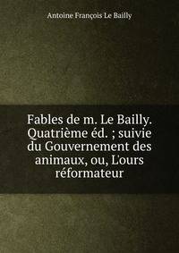 Fables de m. Le Bailly. Quatri?me ?d. ; suivie du Gouvernement des animaux, ou, L'ours r?formateur