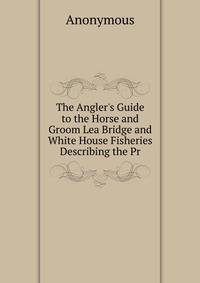 The Angler's Guide to the Horse and Groom Lea Bridge and White House Fisheries Describing the Pr