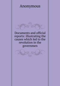 Documents and official reports: illustrating the causes which led to the revolution in the governmen