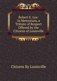 Robert E. Lee: In Memoriam, a Tribute of Respect Offered by the Citizens of Louisville