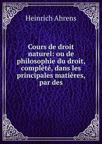 Cours de droit naturel: ou de philosophie du droit, complete, dans les principales matieres, par des