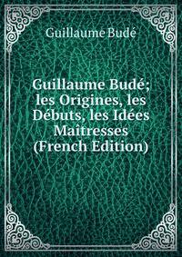 Guillaume Bude; les Origines, les Debuts, les Idees Maitresses (French Edition)