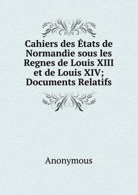 Cahiers des Etats de Normandie sous les Regnes de Louis XIII et de Louis XIV; Documents Relatifs