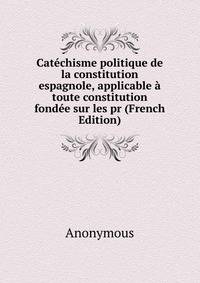 Catechisme politique de la constitution espagnole, applicable a toute constitution fondee sur les pr (French Edition)