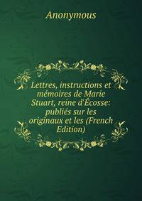 Lettres, instructions et m?moires de Marie Stuart, reine d'?cosse: publi?s sur les originaux et les (French Edition)