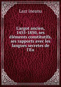 L'argot ancien, 1455-1850, ses ?l?ments constitutifs, ses rapports avec les langues secretes de l'Eu