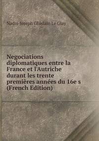 Negociations diplomatiques entre la France et l'Autriche durant les trente premi?res ann?es du 16e s (French Edition)