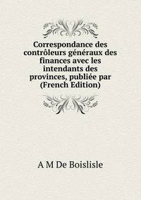 Correspondance des controleurs generaux des finances avec les intendants des provinces, publiee par (French Edition)