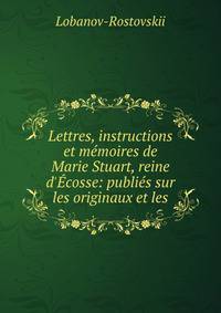 Lettres, instructions et m?moires de Marie Stuart, reine d'?cosse: publi?s sur les originaux et les