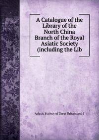 A Catalogue of the Library of the North China Branch of the Royal Asiatic Society (including the Lib