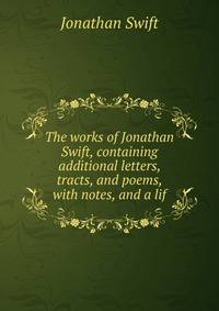 The works of Jonathan Swift, containing additional letters, tracts, and poems, with notes, and a lif