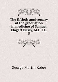 The fiftieth anniversary of the graduation in medicine of Samuel Clagett Busey, M.D. LL.D