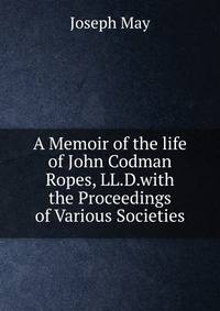 A Memoir of the life of John Codman Ropes, LL.D.with the Proceedings of Various Societies
