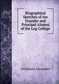 Biographical Sketches of the Founder and Principal Alumni of the Log College