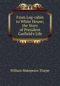 From Log-cabin to White House; the Story of President Garfield's Life