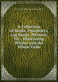 A Collection of Books, Pamphlets, Log Books, Pictures, Etc., Illustrating Whales and the Whale Fishe