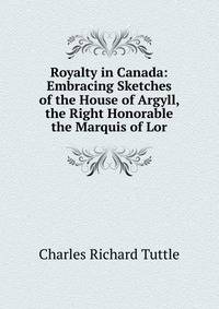 Royalty in Canada: Embracing Sketches of the House of Argyll, the Right Honorable the Marquis of Lor