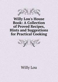 Willy Lou's House Book: A Collection of Proved Recipes, Hints and Suggestions for Practical Cooking