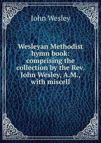 Wesleyan Methodist hymn book: comprising the collection by the Rev. John Wesley, A.M., with miscell