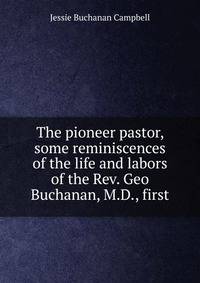 The pioneer pastor, some reminiscences of the life and labors of the Rev. Geo Buchanan, M.D., first