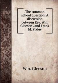 The common school question. A discussion between Rev. Wm. Gleeson . and Frank M. Pixley