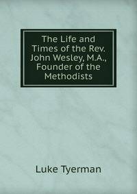 The Life and Times of the Rev. John Wesley, M.A., Founder of the Methodists