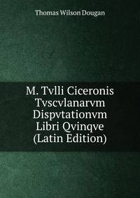 M. Tvlli Ciceronis Tvscvlanarvm Dispvtationvm Libri Qvinqve (Latin Edition)