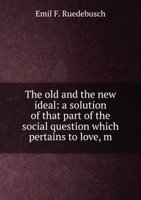 The old and the new ideal: a solution of that part of the social question which pertains to love, m