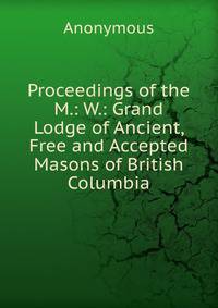 Proceedings of the M.: W.: Grand Lodge of Ancient, Free and Accepted Masons of British Columbia.