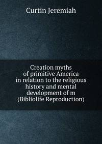 Creation myths of primitive America in relation to the religious history and mental development of m (Bibliolife Reproduction)