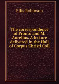 The correspondence of Fronto and M. Aurelius. A lecture delivered in the Hall of Corpus Christi Coll
