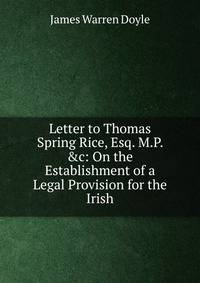 Letter to Thomas Spring Rice, Esq. M.P. &amp;c: On the Establishment of a Legal Provision for the Irish