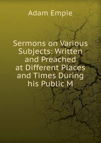 Sermons on Various Subjects: Written and Preached at Different Places and Times During his Public M