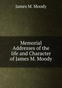 Memorial Addresses of the life and Character of James M. Moody