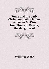 Rome and the early Christians: being letters of Lucius M. Piso from Rome to Fausta, the daughter of