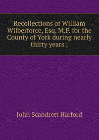 Recollections of William Wilberforce, Esq. M.P. for the County of York during nearly thirty years ;