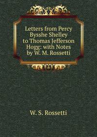 Letters from Percy Bysshe Shelley to Thomas Jefferson Hogg: with Notes by W. M. Rossetti