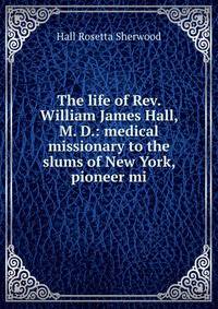 The life of Rev. William James Hall, M. D.: medical missionary to the slums of New York, pioneer mi
