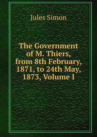 The Government of M. Thiers, from 8th February, 1871, to 24th May, 1873, Volume I