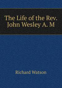 The Life of the Rev. John Wesley A. M.