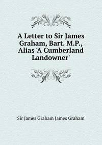 A Letter to Sir James Graham, Bart. M.P., Alias 'A Cumberland Landowner'