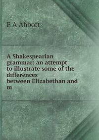 A Shakespearian grammar: an attempt to illustrate some of the differences between Elizabethan and m