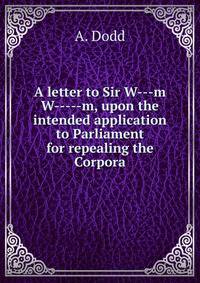 A letter to Sir W---m W-----m, upon the intended application to Parliament for repealing the Corpora